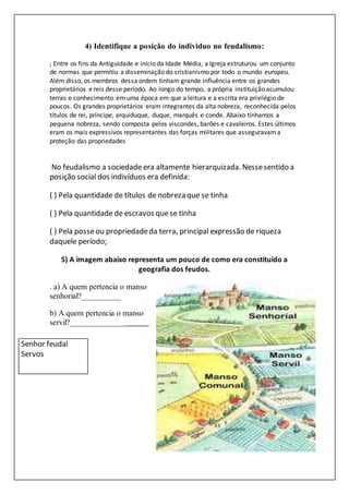 4) Identifique a posição do individuo no feudalismo:
; Entre os fins da Antiguidade e início da Idade Média, a Igreja estruturou um conjunto
de normas que permitiu a disseminação do cristianismo por todo o mundo europeu.
Além disso, os membros dessa ordem tinham grande influência entre os grandes
proprietários e reis desse período. Ao longo do tempo, a própria instituição acumulou
terras e conhecimento em uma época em que a leitura e a escrita era privilégio de
poucos. Os grandes proprietários eram integrantes da alta nobreza, reconhecida pelos
títulos de rei, príncipe, arquiduque, duque, marquês e conde. Abaixo tínhamos a
pequena nobreza, sendo composta pelos viscondes, barões e cavaleiros. Estes últimos
eram os mais expressivos representantes das forças militares que asseguravama
proteção das propriedades
No feudalismo a sociedade era altamente hierarquizada. Nessesentido a
posição social dos indivíduos era definida:
( ) Pela quantidade de títulos de nobreza que se tinha
( ) Pela quantidade de escravos quese tinha
( ) Pela posseou propriedadeda terra, principal expressão de riqueza
daquele período;
5) A imagem abaixo representa um pouco de como era constituído a
geografia dos feudos.
. a) A quem pertencia o manso
senhorial?__________
b) A quem pertencia o manso
servil?____________________
Senhor feudal
Servos
 