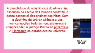 A pluralidade da existências da alma e sua
ascensão na escala dos mundos constitui o
ponto essencial dos ensinos espíritas. Com
a doutrina da pré-existência e das
reencarnações tudo se liga, esclarece e
compreende: A justiça Divina se patenteia.
A Harmonia se estabelece no universo.
Cap X pags
224/225
 