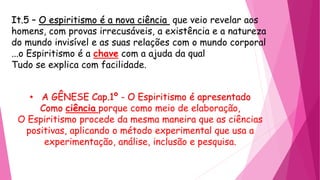 It.5 – O espiritismo é a nova ciência que veio revelar aos
homens, com provas irrecusáveis, a existência e a natureza
do mundo invisível e as suas relações com o mundo corporal
...o Espiritismo é a chave com a ajuda da qual
Tudo se explica com facilidade.
• A GÊNESE Cap.1º - O Espiritismo é apresentado
Como ciência porque como meio de elaboração,
O Espiritismo procede da mesma maneira que as ciências
positivas, aplicando o método experimental que usa a
experimentação, análise, inclusão e pesquisa.
 