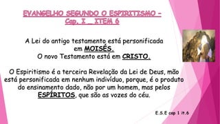 A Lei do antigo testamento está personificada
em MOISÉS.
O novo Testamento está em CRISTO.
O Espiritismo é a terceira Revelação da Lei de Deus, mão
está personificada em nenhum indivíduo, porque, é o produto
do ensinamento dado, não por um homem, mas pelos
ESPÍRITOS, que são as vozes do céu.
E.S.E cap 1 it.6
 