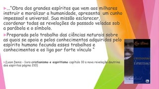 ...“Obra dos grandes espíritos que vem aos milhares
instruir e moralizar a humanidade, apresenta um cunho
impessoal e universal. Sua missão esclarecer,
coordenar todas as revelações do passado veladas sob
a parábola e o símbolo.
Preparada pelo trabalho das ciências naturais sobre
as quais se apoia e pelos conhecimentos adquiridos pelo
espírito humano fecunda esses trabalhos e
conhecimentos e os liga por forte vínculo “
(Leon Denis - livro cristianismo e espiritismo capítulo 10 a nova revelação doutrina
dos espíritos página 210)
 