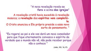 "A nova revelação revela-se
fora e acima das igrejas”
A revelação cristã havia sucedido à revelação
mosaica; a revelação dos espíritos vem completá-
la.
O Cristo anunciou e Ele próprio preside a esse novo
surto do pensamento. "
"Eu rogarei ao pai e ele vos dará um novo consolador
para que fique eternamente convosco o espírito da
verdade que o mundo não vê, não pode receber porque
não o conhece "
(João, XVI, 16,17)
 