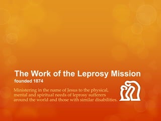 The Work of the Leprosy Missionfounded 1874 Ministering in the name of Jesus to the physical, mental and spiritual needs of leprosy sufferers around the world and those with similar disabilities. 