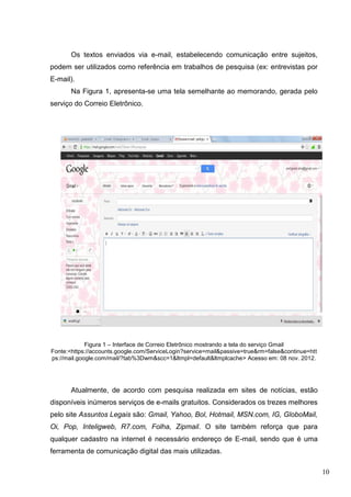 10
Os textos enviados via e-mail, estabelecendo comunicação entre sujeitos,
podem ser utilizados como referência em trabalhos de pesquisa (ex: entrevistas por
E-mail).
Na Figura 1, apresenta-se uma tela semelhante ao memorando, gerada pelo
serviço do Correio Eletrônico.
Figura 1 – Interface de Correio Eletrônico mostrando a tela do serviço Gmail
Fonte:<https://accounts.google.com/ServiceLogin?service=mail&passive=true&rm=false&continue=htt
ps://mail.google.com/mail/?tab%3Dwm&scc=1&ltmpl=default&ltmplcache> Acesso em: 08 nov. 2012.
Atualmente, de acordo com pesquisa realizada em sites de notícias, estão
disponíveis inúmeros serviços de e-mails gratuitos. Considerados os trezes melhores
pelo site Assuntos Legais são: Gmail, Yahoo, Bol, Hotmail, MSN.com, IG, GloboMail,
Oi, Pop, Inteligweb, R7.com, Folha, Zipmail. O site também reforça que para
qualquer cadastro na internet é necessário endereço de E-mail, sendo que é uma
ferramenta de comunicação digital das mais utilizadas.
 