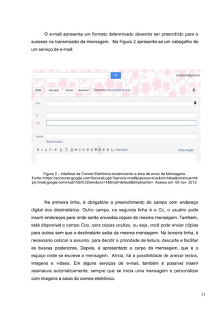 11
O e-mail apresenta um formato determinado devendo ser preenchido para o
sucesso na transmissão da mensagem. Na Figura 2 apresenta-se um cabeçalho de
um serviço de e-mail:
Figura 2 – Interface de Correio Eletrônico evidenciando a área de envio de Mensagens.
Fonte:<https://accounts.google.com/ServiceLogin?service=mail&passive=true&rm=false&continue=htt
ps://mail.google.com/mail/?tab%3Dwm&scc=1&ltmpl=default&ltmplcache>. Acesso em: 08 nov. 2012.
Na primeira linha, é obrigatório o preenchimento do campo com endereço
digital dos destinatários. Outro campo, na segunda linha é o Cc, o usuário pode
inserir endereços para onde serão enviadas cópias da mesma mensagem. Também,
está disponível o campo Cco, para cópias ocultas, ou seja, você pode enviar cópias
para outras sem que o destinatário saiba da mesma mensagem. Na terceira linha, é
necessário colocar o assunto, para decidir a prioridade de leitura, descarte e facilitar
as buscas posteriores. Depois, é apresentado o corpo da mensagem, que é o
espaço onde se escreve a mensagem. Ainda, há a possibilidade de anexar textos,
imagens e vídeos. Em alguns serviços de e-mail, também é possível inserir
assinatura automaticamente, sempre que se inicia uma mensagem e personalizar
com imagens a caixa do correio eletrônico.
 