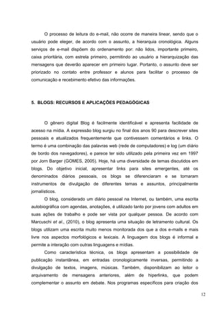 12
O processo de leitura do e-mail, não ocorre de maneira linear, sendo que o
usuário pode eleger, de acordo com o assunto, a hierarquia cronológica. Alguns
serviços de e-mail dispõem do ordenamento por: não lidos, importante primeiro,
caixa prioritária, com estrela primeiro, permitindo ao usuário a hierarquização das
mensagens que deverão aparecer em primeiro lugar. Portanto, o assunto deve ser
priorizado no contato entre professor e alunos para facilitar o processo de
comunicação e recebimento efetivo das informações.
5. BLOGS: RECURSOS E APLICAÇÕES PEDAGÓGICAS
O gênero digital Blog é facilmente identificável e apresenta facilidade de
acesso na mídia. A expressão blog surgiu no final dos anos 90 para descrever sites
pessoais e atualizados frequentemente que contivessem comentários e links. O
termo é uma combinação das palavras web (rede de computadores) e log (um diário
de bordo dos navegadores), e parece ter sido utilizado pela primeira vez em 1997
por Jorn Barger (GOMES, 2005). Hoje, há uma diversidade de temas discutidos em
blogs. Do objetivo inicial, apresentar links para sites emergentes, até os
denominados diários pessoais, os blogs se diferenciaram e se tornaram
instrumentos de divulgação de diferentes temas e assuntos, principalmente
jornalísticos.
O blog, considerado um diário pessoal na Internet, ou também, uma escrita
autobiográfica com agendas, anotações, é utilizado tanto por jovens com adultos em
suas ações de trabalho e pode ser vista por qualquer pessoa. De acordo com
Marcuschi et al., (2010), o blog apresenta uma situação de letramento cultural. Os
blogs utilizam uma escrita muito menos monitorada dos que a dos e-mails e mais
livre nos aspectos morfológicos e lexicais. A linguagem dos blogs é informal e
permite a interação com outras linguagens e mídias.
Como característica técnica, os blogs apresentam a possibilidade de
publicação instantânea, em entradas cronologicamente inversas, permitindo a
divulgação de textos, imagens, músicas. Também, disponibilizam ao leitor o
arquivamento de mensagens anteriores, além de hiperlinks, que podem
complementar o assunto em debate. Nos programas específicos para criação dos
 