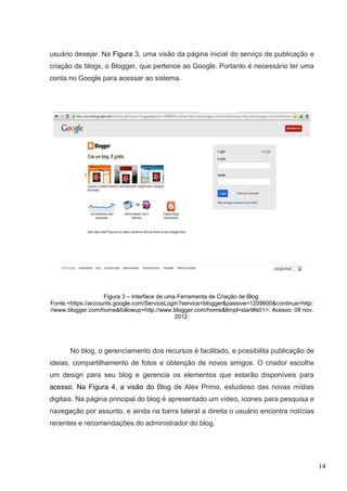 14
usuário desejar. Na Figura 3, uma visão da página inicial do serviço de publicação e
criação de blogs, o Blogger, que pertence ao Google. Portanto é necessário ter uma
conta no Google para acessar ao sistema.
Figura 3 – Interface de uma Ferramenta de Criação de Blog.
Fonte:<https://accounts.google.com/ServiceLogin?service=blogger&passive=1209600&continue=http:
//www.blogger.com/home&followup=http://www.blogger.com/home&ltmpl=start#s01>. Acesso: 08 nov.
2012.
No blog, o gerenciamento dos recursos é facilitado, e possibilita publicação de
ideias, compartilhamento de fotos e obtenção de novos amigos. O criador escolhe
um design para seu blog e gerencia os elementos que estarão disponíveis para
acesso. Na Figura 4, a visão do Blog de Alex Primo, estudioso das novas mídias
digitais. Na página principal do blog é apresentado um vídeo, ícones para pesquisa e
navegação por assunto, e ainda na barra lateral a direita o usuário encontra notícias
recentes e recomendações do administrador do blog.
 