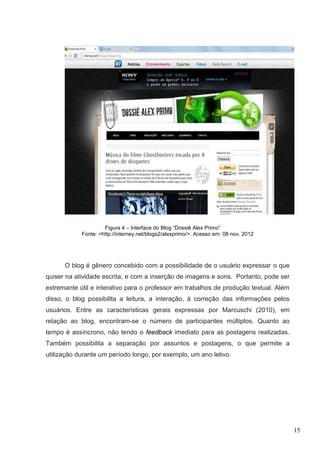 15
Figura 4 – Interface do Blog “Dossiê Alex Primo”
Fonte: <http://interney.net/blogs2/alexprimo/>. Acesso em: 08 nov. 2012
O blog é gênero concebido com a possibilidade de o usuário expressar o que
quiser na atividade escrita, e com a inserção de imagens e sons. Portanto, pode ser
extremante útil e interativo para o professor em trabalhos de produção textual. Além
disso, o blog possibilita a leitura, a interação, à correção das informações pelos
usuários. Entre as características gerais expressas por Marcuschi (2010), em
relação ao blog, encontram-se o número de participantes múltiplos. Quanto ao
tempo é assíncrono, não tendo o feedback imediato para as postagens realizadas.
Também possibilita a separação por assuntos e postagens, o que permite a
utilização durante um período longo, por exemplo, um ano letivo.
 