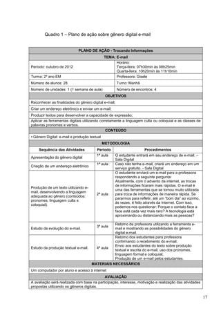 17
Quadro 1 – Plano de ação sobre gênero digital e-mail
PLANO DE AÇÃO - Trocando Informações
TEMA: E-mail
Período: outubro de 2012
Horário:
Terça-feira: 07h30min às 08h25min
Quarta-feira: 10h20min às 11h10min
Turma: 2º ano EM Professora: Gisele
Número de alunos: 28 Turno: Manhã
Número de unidades: 1 (1 semana de aula) Número de encontros: 4
OBJETIVOS
Reconhecer as finalidades do gênero digital e-mail;
Criar um endereço eletrônico e enviar um e-mail;
Produzir textos para desenvolver a capacidade de expressão;
Aplicar as ferramentas digitais utilizando corretamente a linguagem culta ou coloquial e as classes de
palavras pronomes e verbos.
CONTEÚDO
• Gênero Digital: e-mail e produção textual
METODOLOGIA
Sequência das Atividades Período Procedimentos
Apresentação do gênero digital
1ª aula O estudante entrará em seu endereço de e-mail. –
Sala Digital
Criação de um endereço eletrônico
1ª aula Caso não tenha e-mail, criará um endereço em um
serviço gratuito. - Sala Digital
Produção de um texto utilizando e-
mail, desenvolvendo a linguagem
adequada ao gênero (conteúdos:
pronomes, linguagem culta e
coloquial).
2ª aula
O estudante enviará um e-mail para a professora
respondendo a seguinte pergunta:
Atualmente, com o advento da internet, as trocas
de informações ficaram mais rápidas. O e-mail é
uma das ferramentas que se tornou muito utilizada
para troca de informações de maneira rápida. Se
pararmos para refletir, até um “bom dia” ao vizinho,
às vezes, é feito através da Internet. Com isso,
podemos nos questionar: Porque o contato face a
face está cada vez mais raro? A tecnologia está
aproximando ou distanciando mais as pessoas?
Estudo da evolução do e-mail.
3ª aula
Retorno da professora utilizando a ferramenta e-
mail e mostrando as possibilidades do gênero
digital e-mail.
Estudo da produção textual e-mail. 4ª aula
Retorno dos estudantes para professora
confirmando o recebimento do e-mail;
Envio aos estudantes do texto sobre produção
textual e escrita do e-mail, uso dos pronomes,
linguagem formal e coloquial;
Produção de um e-mail pelos estudantes.
MATERIAIS NECESSÁRIOS
Um computador por aluno e acesso à internet
AVALIAÇÃO
A avaliação será realizada com base na participação, interesse, motivação e realização das atividades
propostas utilizando os gêneros digitais.
 
