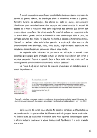 19
O e-mail proporciona ao professor possiblidade de desenvolver o processo de
estudo do gênero textual, as diferenças entre a ferramenta e-mail e o gênero.
Também durante as aplicações dos planos de ação os alunos apresentaram
dificuldades para reconhecimento dos espaços de preenchimento do e-mail. O
acesso ao e-mail é realizado, mas sem segurança dos campos que devem ser
preenchidos e como fazer. Na primeira aula, foi possível realizar um reconhecimento
do e-mail como gênero textual, o histórico e suas semelhanças com a carta, os
serviços gratuitos de e-mails. No segundo momento, o acesso às ferramentas Gmail,
Hotmail ou Yahoo pelos estudantes permitiu a exploração dos campos de
preenchimento como endereço, cópia, cópia oculta, corpo do texto, assinatura. Os
estudantes desconheciam os campos de cópia e cópia oculta.
Na segunda aula, iniciaram os processos de utilização do e-mail como
estratégia pedagógica para produção textual. Os alunos responderam por e-mail a
seguinte pergunta: Porque o contato face a face está cada vez mais raro? A
tecnologia está aproximando ou distanciando mais as pessoas?
Na Figura 5, vê-se um exemplo da resposta enviada por um estudante para o
e-mail da professora.
Figura 5 – Interface mostrando o uso do e-mail como ferramenta de produção textual. Resposta do
aluno [mensagem pessoal]. Mensagem recebida por <prof.gisele.silva@gmail.com> em 1 nov.2012.
Com o envio do e-mail pelos alunos, foi possível constatar a dificuldades na
expressão escrita no que se refere às diferenças entre linguagem formal e coloquial.
Na terceira aula, os estudantes receberam por e-mail, algumas considerações sobre
o gênero textual e realizaram a leitura deste e-mail. No Quadro 1, o texto enviado
aos alunos:
 