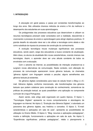 2
1. INTRODUÇÃO
A educação em geral passou e passa por constantes transformações ao
longo dos anos. São utilizados diversos métodos de ensino a fim de melhorar o
desempenho dos estudantes em suas aprendizagens.
Os protagonistas dos processos educativos que desenvolvem e utilizam os
recursos tecnológicos precisam estar conectados com a realidade, descobrindo e
vivenciando o processo de ensino e aprendizagem para atingir objetivos positivos. O
grande desafio do educador deve ser o de utilizar a tecnologia como aliada e não
como substituta da riqueza do processo de construção do conhecimento.
A evolução tecnológica trouxe mudanças significativas aos processos
educativos, sendo assim, exige dos educadores a busca constante de atualização.
Além disso, os alunos da atualidade têm novas características, vivendo imersos nas
tecnologias. Assim, o aprender deve ser uma atitude constante de todos os
envolvidos com a educação.
Com o advento da Internet, as possibilidades de interação ampliaram-se e
surgiram novas alternativas de comunicação. Neste contexto, com alteração do
processo de comunicação apareceram novos gêneros textuais, os chamados
‘gêneros digitais’ com linguagem variada e peculiar, alguns semelhantes aos
gêneros textuais já existentes.
Os gêneros digitais considerados para base do estudo foram o Blog e o E-
mail. Gêneros digitais, conforme mencionado, são transformações dos gêneros
textuais que podem colaborar para construção do conhecimento, somando-se às
práticas de produção textual, as quais possibilitam uma aplicação no componente
curricular de Língua Portuguesa.
Assim sendo, este artigo está organizado em quatro tópicos. O tópico 1,
“Tecnologias Digitais” apresenta os novos comportamentos e abordagens de
linguagem na Internet. No tópico 2, “Evolução dos Gêneros Digitais”, é abordado um
panorama dos gêneros digitais, seu histórico e conceitos. O tópico 3, “E-mail:
características e aplicações em sala de aula”, apresenta as possibilidades de
utilização no Ensino Médio. O tópico 4, “Blog: recursos e aplicações pedagógicas”,
mostra a definição, funcionamento e aplicações em sala de aula. No tópico 5,
“Experiências significativas: práticas pedagógicas”, relata o planejamento e
 