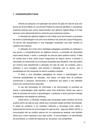 23
7. CONSIDERAÇÕES FINAIS
Através da pesquisa e da aplicação dos planos de ação em sala de aula com
alunos do Ensino Médio de uma Escola Pública foi possível identificar e caracterizar
possíveis práticas para serem desenvolvidas com gêneros digitais Blogs e E-mail,
servindo como referencial teórico e estímulo para posteriores estudos.
A utilização dos gêneros digitais E-mail e Blog como ferramentas no processo
de ensino e aprendizagem cria uma nova dinâmica nas aulas de Língua Portuguesa.
Os alunos são apresentados a uma linguagem atualizada, que está inserida no
cotidiano dos mesmos.
A utilização do E-mail como estratégia pedagógica possibilita ao professor e
aos alunos, o compartilhamento de objetivos comuns, a promoção de discussões
sobre temas atuais, e ainda, a anexação de arquivos para posterior estudo. A falta
do contato face a face, pode causar insegurança em alguns alunos, e também a
velocidade na transmissão do e-mail gera ansiedade pelo feedback, mas não podem
ser motivos para desestimular a interação em sala de aula. Ao contrário, para o
professor é uma vantagem, pois permite a interação com os alunos, com a
possibilidade de não necessitar do retorno avaliativo imediato.
O Blog é uma estratégia pedagógica de ensino e aprendizagem com
inúmeras possibilidades de interação, mas requer um papel ativo do professor
incentivando a pesquisa, direcionando o tratamento dos dados e das reflexões
acerca dos conhecimentos adquiridos.
O uso das tecnologias de informação e de comunicação no processo de
ensino e aprendizagem pode significar aulas mais dinâmicas. Sendo que, para o
êxito do processo de ensino e aprendizagem, o professor e aluno precisam interagir
e estabelecer uma relação de confiança.
Desta forma, a interação mediada pelo computador pode contribuir de forma
positiva dentro da sala de aula, desde que o processo esteja centrado nas pessoas.
O papel do professor é de mediador utilizando a tecnologia como aliada e
desenvolvendo formas de comunicação em sala de aula. Segundo Wolton (2010), a
comunicação não se constitui apenas em um expressar-se pessoal, mas também
deixar que o outro responda e que seja ouvido. A comunicação é um aprendizado
da convivência, é o direito de relacionar-se, de pensar e de compartilhar.
 