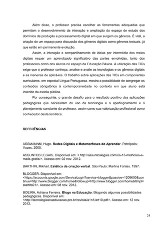 24
Além disso, o professor precisa escolher as ferramentas adequadas que
permitam o desenvolvimento da interação e ampliação do espaço de estudo dos
domínios de produção e processamento digital em que surgem os gêneros. É vital, a
criação de um espaço para discussão dos gêneros digitais como gêneros textuais, já
que estão em permanente evolução.
Assim, a interação e compartilhamento de ideias por intermédio dos meios
digitais requer um aprendizado significativo das partes envolvidas, tanto dos
professores como dos alunos no espaço da Educação Básica. A utilização das TICs
exige que o professor conheça, analise e avalie as tecnologias e os gêneros digitais
e as maneiras de aplicá-los. O trabalho sobre aplicações das TICs em componentes
curriculares, em especial Língua Portuguesa, mostra a possiblidade de congregar os
conteúdos obrigatórios à contemporaneidade no contexto em que aluno está
inserido da escola pública.
Por conseguinte, o grande desafio para o resultado positivo das aplicações
pedagógicas que necessitam do uso da tecnologia é o aperfeiçoamento e o
planejamento constante do professor, assim como sua valorização profissional como
conhecedor desta temática.
REFERÊNCIAS
ASSMANNM, Hugo. Redes Digitais e Metamorfoses do Aprender. Petrópolis:
Vozes, 2005.
ASSUNTOS LEGAIS. Disponível em: < http://assuntoslegais.com/os-13-melhores-e-
mails-gratis/>. Acesso em: 02 nov. 2012.
BAKTHIN, Mikhail. Estética da criação verbal. São Paulo: Martins Fontes. 1997.
BLOGGER. Disponível em:
<https://accounts.google.com/ServiceLogin?service=blogger&passive=1209600&con
tinue=http://www.blogger.com/home&followup=http://www.blogger.com/home&ltmpl=
start#s01>. Acesso em: 08 nov. 2012.
BOEIRA, Adriana Ferreira. Blogs na Educação: Blogando algumas possibilidades
pedagógicas. Disponível em:
<http://tecnologiasnaeducacao.pro.br/revista/a1n1/art10.pdf>. Acesso em: 12 nov.
2012.
 