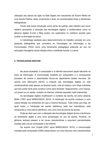 3
utilização dos planos de ação na Sala Digital com estudantes do Ensino Médio de
uma Escola Pública. Após, encerrando o texto, as considerações finais e referências
bibliográficas.
Tendo esta breve introdução como ponto de partida, este trabalho tem como
objetivo apresentar a evolução das tecnologias digitais, e problematizar como os
gêneros digitais E-mail e Blog podem ser explorados no cotidiano escolar para
auxiliar na formação do aluno.
A metodologia adotada para desenvolvimento do trabalho consiste em uma
pesquisa bibliográfica que considera as Tecnologias da Informação e da
Comunicação (TICs) como uma ferramenta pedagógica potencial ao uso na
educação interagindo nessa relação entre a realidade escolar e o aluno.
2. TECNOLOGIAS DIGITAIS
Na atual sociedade, o computador e a Internet assumiram papel relevante na
troca de informação. A comunicação mediada por computador e o consequente
processo de ensino e aprendizado tornou-se dependente destes recursos. De
acordo com Marcuschi (2010), o impacto das tecnologias digitais na vida
contemporânea está apenas se fazendo sentir, mas já mostrou com força suficiente
que tem poder tanto para construir como para devastar. Seguramente, uma criança,
um jovem ou um adulto, viciados na Internet, sofrerão sequelas nada irrelevantes.
As tecnologias digitais modificaram o contexto da escrita, tal como observa
Bolter (1991 apud MARCUSCHI, 2010). A introdução da escrita conduziu a uma
cultura letrada nos ambientes em que a mesma floresceu. Tudo indica que hoje, de
igual modo, a introdução da escrita eletrônica, pela sua importância, está
conduzindo a uma cultura eletrônica, com uma nova economia da escrita.
Pode-se dizer que com a utilização das tecnologias digitais temos o fenômeno
do letramento digital e uma nova apropriação do uso da escrita. Portanto, os
gêneros textuais passam a ter novas características e assumem peculiaridades
trazidas pelo uso do computador e da Internet.
De acordo com Crystal (2001 apud MARCUSCHI, 2010), a comunicação
mediada pelo computador (CMC) desenvolveu um novo discurso com características
 