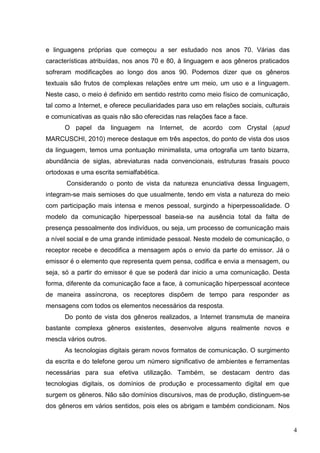 4
e linguagens próprias que começou a ser estudado nos anos 70. Várias das
características atribuídas, nos anos 70 e 80, à linguagem e aos gêneros praticados
sofreram modificações ao longo dos anos 90. Podemos dizer que os gêneros
textuais são frutos de complexas relações entre um meio, um uso e a linguagem.
Neste caso, o meio é definido em sentido restrito como meio físico de comunicação,
tal como a Internet, e oferece peculiaridades para uso em relações sociais, culturais
e comunicativas as quais não são oferecidas nas relações face a face.
O papel da linguagem na Internet, de acordo com Crystal (apud
MARCUSCHI, 2010) merece destaque em três aspectos, do ponto de vista dos usos
da linguagem, temos uma pontuação minimalista, uma ortografia um tanto bizarra,
abundância de siglas, abreviaturas nada convencionais, estruturas frasais pouco
ortodoxas e uma escrita semialfabética.
Considerando o ponto de vista da natureza enunciativa dessa linguagem,
integram-se mais semioses do que usualmente, tendo em vista a natureza do meio
com participação mais intensa e menos pessoal, surgindo a hiperpessoalidade. O
modelo da comunicação hiperpessoal baseia-se na ausência total da falta de
presença pessoalmente dos indivíduos, ou seja, um processo de comunicação mais
a nível social e de uma grande intimidade pessoal. Neste modelo de comunicação, o
receptor recebe e decodifica a mensagem após o envio da parte do emissor. Já o
emissor é o elemento que representa quem pensa, codifica e envia a mensagem, ou
seja, só a partir do emissor é que se poderá dar inicio a uma comunicação. Desta
forma, diferente da comunicação face a face, à comunicação hiperpessoal acontece
de maneira assíncrona, os receptores dispõem de tempo para responder as
mensagens com todos os elementos necessários da resposta.
Do ponto de vista dos gêneros realizados, a Internet transmuta de maneira
bastante complexa gêneros existentes, desenvolve alguns realmente novos e
mescla vários outros.
As tecnologias digitais geram novos formatos de comunicação. O surgimento
da escrita e do telefone gerou um número significativo de ambientes e ferramentas
necessárias para sua efetiva utilização. Também, se destacam dentro das
tecnologias digitais, os domínios de produção e processamento digital em que
surgem os gêneros. Não são domínios discursivos, mas de produção, distinguem-se
dos gêneros em vários sentidos, pois eles os abrigam e também condicionam. Nos
 
