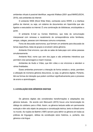 5
ambientes virtuais é possível identificar, segundo Wallace (2001 apud MARCUSCHI,
2010), seis ambientes da Internet:
O ambiente WEB (Word Wide Web), conhecido como WWW, é a interface
gráfica da internet, ou seja, um sistema de documentos em hipermídia que são
ligados e executados na internet. É uma combinação de bibliotecas, enciclopédias e
guias.
O ambiente E-mail ou Correio Eletrônico, que trata da comunicação
interpessoal com remessa e recebimento de correspondência entre familiares,
amigos, colegas, pessoas com interesses comuns e empresas.
Foros de discussão assíncronos, que formam um ambiente para discussão de
temas específicos, listas de grupos e envolvem vários gêneros.
Ambiente Chat síncrono, que são as salas de bate-papo com várias pessoas
simultaneamente.
Ambiente Mud, nome que vem dos jogos e são ambientes interativos que
permitem criar personagens e inserir músicas.
Ambientes de Áudio e Vídeo, que têm vídeo e voz síncronos e atendem a
várias finalidades.
Esses ambientes promovem a interação de forma variada e, ainda, permitem
a utilização de inúmeros gêneros discursivos, ou seja, os gêneros digitais. Portanto,
têm-se formas de interação que podem contribuir significativamente para o processo
de ensino e aprendizagem.
3. A EVOLUÇÃO DOS GÊNEROS DIGITAIS
Os gêneros digitais são considerados transformações e adaptações dos
gêneros textuais. De acordo com Marcuschi (2010) houve uma transmutação do
diálogo do cotidiano para a Web. Assim, os gêneros textuais estão em permanente
evolução e têm sido objeto de pesquisa e conceituação teórica, tanto no Brasil como
no mundo. As noções de Bakhtin (1997) servem para definir os gêneros em todas as
práticas de linguagem, defesa da constituição sócio histórica, e, portanto, dos
gêneros e da língua:
 