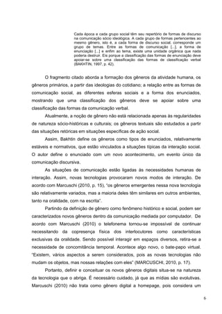 6
Cada época e cada grupo social têm seu repertório de formas de discurso
na comunicação sócio ideológica. A cada grupo de formas pertencentes ao
mesmo gênero, isto é, a cada forma de discurso social, corresponde um
grupo de temas. Entre as formas de comunicação [...], a forma de
enunciação [...] e enfim ao tema, existe uma unidade orgânica que nada
poderia destruir. Eis porque a classificação das formas de enunciação deve
apoiar-se sobre uma classificação das formas de classificação verbal
(BAKHTIN, 1997, p. 42).
O fragmento citado aborda a formação dos gêneros da atividade humana, os
gêneros primários, a partir das ideologias do cotidiano; a relação entre as formas de
comunicação social, as diferentes esferas sociais e a forma dos enunciados,
mostrando que uma classificação dos gêneros deve se apoiar sobre uma
classificação das formas da comunicação verbal.
Atualmente, a noção de gênero não está relacionada apenas às regularidades
de natureza sócio-históricas e culturais; os gêneros textuais são estudados a partir
das situações retóricas em situações específicas de ação social.
Assim, Bakhtin define os gêneros como tipos de enunciados, relativamente
estáveis e normativos, que estão vinculados a situações típicas da interação social.
O autor define o enunciado com um novo acontecimento, um evento único da
comunicação discursiva.
As situações de comunicação estão ligadas às necessidades humanas de
interação. Assim, novas tecnologias provocaram novos modos de interação. De
acordo com Marcuschi (2010, p. 15), “os gêneros emergentes nessa nova tecnologia
são relativamente variados, mas a maioria deles têm similares em outros ambientes,
tanto na oralidade, com na escrita”.
Partindo da definição de gênero como fenômeno histórico e social, podem ser
caracterizados novos gêneros dentro da comunicação mediada por computador. De
acordo com Marcuschi (2010) o telefonema tornou-se impossível de continuar
necessitando da copresença física dos interlocutores como características
exclusivas da oralidade. Sendo possível interagir em espaços diversos, retira-se a
necessidade de concomitância temporal. Acontece algo novo, o bate-papo virtual.
“Existem, vários aspectos a serem considerados, pois as novas tecnologias não
mudam os objetos, mas nossas relações com eles” (MARCUSCHI, 2010, p. 17).
Portanto, definir e conceituar os novos gêneros digitais situa-se na natureza
da tecnologia que o abriga. É necessário cuidado, já que as mídias são evolutivas.
Marcuschi (2010) não trata como gênero digital a homepage, pois considera um
 
