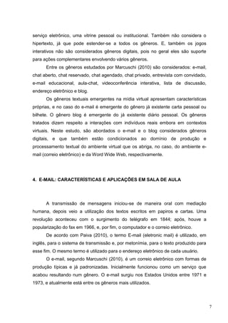 7
serviço eletrônico, uma vitrine pessoal ou institucional. Também não considera o
hipertexto, já que pode estender-se a todos os gêneros. E, também os jogos
interativos não são considerados gêneros digitais, pois no geral eles são suporte
para ações complementares envolvendo vários gêneros.
Entre os gêneros estudados por Marcuschi (2010) são considerados: e-mail,
chat aberto, chat reservado, chat agendado, chat privado, entrevista com convidado,
e-mail educacional, aula-chat, videoconferência interativa, lista de discussão,
endereço eletrônico e blog.
Os gêneros textuais emergentes na mídia virtual apresentam características
próprias, e no caso do e-mail é emergente do gênero já existente carta pessoal ou
bilhete. O gênero blog é emergente do já existente diário pessoal. Os gêneros
tratados dizem respeito a interações com indivíduos reais embora em contextos
virtuais. Neste estudo, são abordados o e-mail e o blog considerados gêneros
digitais, e que também estão condicionados ao domínio de produção e
processamento textual do ambiente virtual que os abriga, no caso, do ambiente e-
mail (correio eletrônico) e da Word Wide Web, respectivamente.
4. E-MAIL: CARACTERÍSTICAS E APLICAÇÕES EM SALA DE AULA
A transmissão de mensagens iniciou-se de maneira oral com mediação
humana, depois veio a utilização dos textos escritos em papiros e cartas. Uma
revolução aconteceu com o surgimento do telégrafo em 1844; após, houve a
popularização do fax em 1966, e, por fim, o computador e o correio eletrônico.
De acordo com Paiva (2010), o termo E-mail (eletronic mail) é utilizado, em
inglês, para o sistema de transmissão e, por metonímia, para o texto produzido para
esse fim. O mesmo termo é utilizado para o endereço eletrônico de cada usuário.
O e-mail, segundo Marcuschi (2010), é um correio eletrônico com formas de
produção típicas e já padronizadas. Inicialmente funcionou como um serviço que
acabou resultando num gênero. O e-mail surgiu nos Estados Unidos entre 1971 e
1973, e atualmente está entre os gêneros mais utilizados.
 