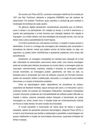 8
De acordo com Paiva (2010), a primeira mensagem eletrônica foi enviada em
1971 por Ray Tomlinson utilizando o programa SNDMSG que ele acabara de
desenvolver. Foi também Tomlinson quem escolheu o símbolo @ para sinalizar a
localização do endereço de cada usuário.
Os gêneros digitais apresentam características peculiares que os definem,
como o tempo e os participantes. Em relação ao tempo, o e-mail é assíncrono, e
quanto aos participantes o e-mail funciona com interação bilateral. Em relação à
linguagem, os e-mails utilizam uma das estratégias de produção escrita, com uso de
textos mais curtos e possibilidade de inserir figuras.
O e-mail é produzido por uma pessoa o emissor; o receptor é quase sempre o
destinatário. O envio e a entrega das mensagens são mediados pelo computador e
provedores da Internet, sendo que podem ocorrer de forma rápida, ou seja, em
segundos, ou podem sofrer interferências e apresentar problemas como sinais não
decodificáveis.
Atualmente, as vantagens constatadas em estudos para utilização do e-mail
são: velocidade na transmissão; assincronia; baixo custo; uma mesma mensagem
pode ser enviada para milhares de pessoas no mundo inteiro; a mensagem pode ser
arquivada, reencaminhada, impressa, copiada e reusada; as mensagens podem
circular livremente; as mensagens podem, geralmente, ser lidas na web, ou
baixadas para o computador por meio de software; arquivos em formatos diversos
podem ser anexados; facilita a colaboração, discussão, e a criação de comunidades
discursivas; e o usuário é facilmente contatado.
Entre as desvantagens estão: dependência de provedores de acesso;
expectativa de feedback imediato, alguns serviços são caros; o e-mail pode ir para o
endereço errado; há excesso de mensagens irrelevantes; mensagens indesejadas
circulam livremente; problemas de incompatibilidade de software podem dificultar ou
impedir a leitura; arquivos anexados podem bloquear a transmissão de outras
mensagens ou, ainda, conter vírus; o receptor pode ser involuntariamente incluído
em fóruns e malas diretas; há certa invasão de privacidade.
O e-mail possibilita a transmissão de vários tipos de dados e arquivos
anexados, apesar de apresentar possíveis desvantagens. Segundo Paiva (2010), o
e-mail é uma ferramenta que facilita a colaboração e possibilita a aprendizagem em
grupos viabilizando a criação de comunidades discursivas, superando limitações de
tempo e espaço.
 