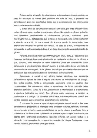 9
Embora exista a invasão de privacidade e a demanda em cima do usuário, no
caso da utilização do e-mail pelo professor em sala de aula, o processo de
aprendizagem pode ser significativo desde que o gerenciamento das informações
seja constantemente avaliado.
O e-mail antes de ser um gênero textual é um canal, por onde circulam vários
outros gêneros como receitas, propagandas, ofícios. No entanto, o gênero textual e-
mail apresenta peculiaridades e características próprias. MacLuhan (apud
MARCUSCHI et al., 2010) já dizia que o meio é a mensagem, uma forma de chamar
a atenção para o fato de que o canal não é mero veículo de transmissão, mas
exerce forte influência no gênero que veicula. No caso do e-mail, a velocidade na
composição e na transmissão do texto é um fator determinante na caracterização do
gênero.
Portanto, Bronckart (1999 apud MARCUSCHI et al., 2010, p. 92) afirma que
“qualquer espécie de texto pode atualmente ser designada em termos de gênero e
que, portanto, todo exemplar de texto observável pode ser considerado como
pertencente a um determinado gênero”. Assim, o e-mail, além de ser um meio de
transmissão de mensagens, é um gênero textual que gera textos diversos que se
distinguem dos demais textos também transmitidos eletronicamente.
Resumindo, o e-mail é um gênero textual eletrônico que apresenta
características típicas da carta e adquire ora a forma de monólogo ora de diálogo.
Dos textos escritos, herda a comunicação assíncrona entre os usuários dos
computadores. Do memorando, utiliza a semelhança da forma utilizada pelos
diferentes softwares. Ainda no e-mail, predominam a informalidade e o fechamento
e abertura (utilizados na carta). Dos gêneros orais, aparecem a rapidez, a
objetividade e o diálogo. Da conversa face a face, o e-mail possibilita colocar em
contato pessoas que se encontram geograficamente distantes.
O processo de ensino e aprendizagem do gênero textual e-mail e das suas
características proporciona a interação entre professor e alunos, também, o contato
com o formato e-mail e suas peculiaridades de envio. Assim, o professor tem a
possibilidade de desenvolver o processo de ensino e aprendizagem trabalhando, de
acordo com Parâmetros Curriculares Nacionais (PCNs), um gênero textual e a
interação com conteúdos do componente curricular de Língua Portuguesa como
verbos, vocativo, pronomes e produção textual.
 