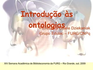 Introdução às ontologias Professora Gisele Dziekaniak Grupo  Edutec  – FURG/CNPq XIV Semana Acadêmica de Biblioteconomia da FURG – Rio Grande, out. 2009 