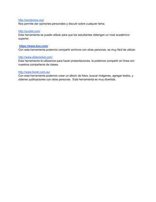http://wordpress.org/
Nos permite dar opiniones personales y discutir sobre cualquier tema.
http://quizlet.com/
Esta herramienta se puede utilizar para que los estudiantes obtengan un nivel académico
superior.
https://www.box.com/
Con esta herramienta podemos compartir archivos con otras personas, es muy fácil de utilizar.
http://www.sliderocket.com/
Esta herramienta la utilizamos para hacer presentaciones, la podemos compartir en línea con
nuestros compañeros de clases.
http://www.bookr.com.au/
Con esta herramienta podemos crear un albúm de fotos, buscar imágenes, agregar textos, y
obtener publicaciones con otras personas. Esta herramienta es muy divertida.