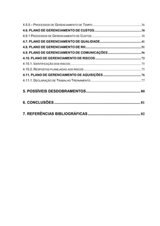 4.5.5 – PROCESSOS DE GERENCIAMENTO DE TEMPO ............................................................36
4.6. PLANO DE GERENCIAMENTO DE CUSTOS..........................................................38
4.6.1 PROCESSOS DE GERENCIAMENTO DE CUSTOS .............................................................38
4.7. PLANO DE GERENCIAMENTO DE QUALIDADE...................................................41
4.8. PLANO DE GERENCIAMENTO DE RH.....................................................................51
4.9. PLANO DE GERENCIAMENTO DE COMUNICAÇÕES.........................................56
4.10. PLANO DE GERENCIAMENTO DE RISCOS.........................................................72
4.10.1. IDENTIFICAÇÃO DOS RISCOS........................................................................................75
4.10.2. RESPOSTAS PLANEJADAS AOS RISCOS .......................................................................75
4.11. PLANO DE GERENCIAMENTO DE AQUISIÇÕES...............................................76
4.11.1. DECLARAÇÃO DE TRABALHO TREINAMENTO ..............................................................77
5. POSSÍVEIS DESDOBRAMENTOS.......................................................... 80
6. CONCLUSÕES ............................................................................................ 81
7. REFERÊNCIAS BIBLIOGRÁFICAS........................................................ 82
 