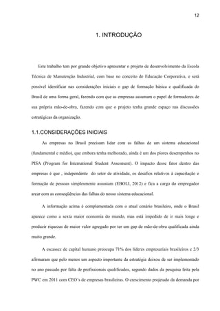 12
1. INTRODUÇÃO
Este trabalho tem por grande objetivo apresentar o projeto de desenvolvimento da Escola
Técnica de Manutenção Industrial, com base no conceito de Educação Corporativa, e será
possível identificar nas considerações iniciais o gap de formação básica e qualificada do
Brasil de uma forma geral, fazendo com que as empresas assumam o papel de formadores de
sua própria mão-de-obra, fazendo com que o projeto tenha grande espaço nas discussões
estratégicas da organização.
1.1.CONSIDERAÇÕES INICIAIS
As empresas no Brasil precisam lidar com as falhas de um sistema educacional
(fundamental e médio), que embora tenha melhorado, ainda é um dos piores desempenhos no
PISA (Program for International Student Assesment). O impacto desse fator dentro das
empresas é que , independente do setor de atividade, os desafios relativos à capacitação e
formação de pessoas simplesmente assustam (EBOLI, 2012) e fica a cargo do empregador
arcar com as conseqüências das falhas do nosso sistema educacional.
A informação acima é complementada com o atual cenário brasileiro, onde o Brasil
aparece como a sexta maior economia do mundo, mas está impedido de ir mais longe e
produzir riquezas de maior valor agregado por ter um gap de mão-de-obra qualificada ainda
muito grande.
A escassez de capital humano preocupa 71% dos líderes empresariais brasileiros e 2/3
afirmaram que pelo menos um aspecto importante da estratégia deixou de ser implementado
no ano passado por falta de profissionais qualificados, segundo dados da pesquisa feita pela
PWC em 2011 com CEO´s de empresas brasileiras. O crescimento projetado da demanda por
 