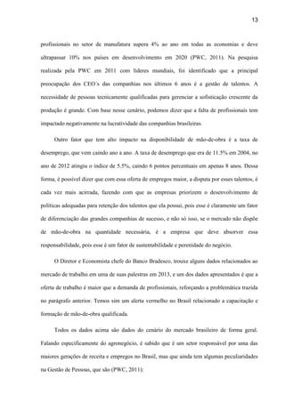 13
profissionais no setor de manufatura supera 4% ao ano em todas as economias e deve
ultrapassar 10% nos países em desenvolvimento em 2020 (PWC, 2011). Na pesquisa
realizada pela PWC em 2011 com líderes mundiais, foi identificado que a principal
preocupação dos CEO´s das companhias nos últimos 6 anos é a gestão de talentos. A
necessidade de pessoas tecnicamente qualificadas para gerenciar a sofisticação crescente da
produção é grande. Com base nesse cenário, podemos dizer que a falta de profissionais tem
impactado negativamente na lucratividade das companhias brasileiras.
Outro fator que tem alto impacto na disponibilidade de mão-de-obra é a taxa de
desemprego, que vem caindo ano a ano. A taxa de desemprego que era de 11.5% em 2004, no
ano de 2012 atingiu o índice de 5.5%, caindo 6 pontos percentuais em apenas 8 anos. Dessa
forma, é possível dizer que com essa oferta de empregos maior, a disputa por esses talentos, é
cada vez mais acirrada, fazendo com que as empresas priorizem o desenvolvimento de
políticas adequadas para retenção dos talentos que ela possui, pois esse é claramente um fator
de diferenciação das grandes companhias de sucesso, e não só isso, se o mercado não dispõe
de mão-de-obra na quantidade necessária, é a empresa que deve absorver essa
responsabilidade, pois esse é um fator de sustentabilidade e perenidade do negócio.
O Diretor e Economista chefe do Banco Bradesco, trouxe alguns dados relacionados ao
mercado de trabalho em uma de suas palestras em 2013, e um dos dados apresentados é que a
oferta de trabalho é maior que a demanda de profissionais, reforçando a problemática trazida
no parágrafo anterior. Temos sim um alerta vermelho no Brasil relacionado a capacitação e
formação de mão-de-obra qualificada.
Todos os dados acima são dados do cenário do mercado brasileiro de forma geral.
Falando especificamente do agronegócio, é sabido que é um setor responsável por uma das
maiores gerações de receita e empregos no Brasil, mas que ainda tem algumas peculiaridades
na Gestão de Pessoas, que são (PWC, 2011):
 