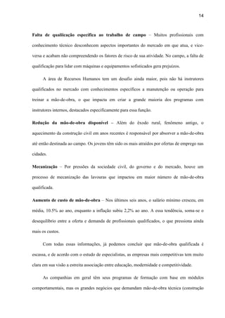 14
Falta de qualiicação específica ao trabalho de campo – Muitos profissionais com
conhecimento técnico desconhecem aspectos importantes do mercado em que atua, e vice-
versa e acabam não compreendendo os fatores de risco de sua atividade. No campo, a falta de
qualificação para lidar com máquinas e equipamentos sofisticados gera prejuízos.
A área de Recursos Humanos tem um desafio ainda maior, pois não há instrutores
qualificados no mercado com conhecimentos específicos a manutenção ou operação para
treinar a mão-de-obra, o que impacta em criar a grande maioria dos programas com
instrutores internos, destacados especificamente para essa função.
Redução da mão-de-obra disponível – Além do êxodo rural, fenômeno antigo, o
aquecimento da construção civil em anos recentes é responsável por absorver a mão-de-obra
até então destinada ao campo. Os jovens têm sido os mais atraídos por ofertas de emprego nas
cidades.
Mecanização – Por pressões da sociedade civil, do governo e do mercado, houve um
processo de mecanização das lavouras que impactou em maior número de mão-de-obra
qualificada.
Aumento de custo de mão-de-obra – Nos últimos seis anos, o salário mínimo cresceu, em
média, 10.5% ao ano, enquanto a inflação subiu 2,2% ao ano. A essa tendência, soma-se o
desequilíbrio entre a oferta e demanda de profissionais qualificados, o que pressiona ainda
mais os custos.
Com todas essas informações, já podemos concluir que mão-de-obra qualificada é
escassa, e de acordo com o estudo de especialistas, as empresas mais competitivas tem muito
clara em sua visão a estreita associação entre educação, modernidade e competitividade.
As companhias em geral têm seus programas de formação com base em módulos
comportamentais, mas os grandes negócios que demandam mão-de-obra técnica (construção
 
