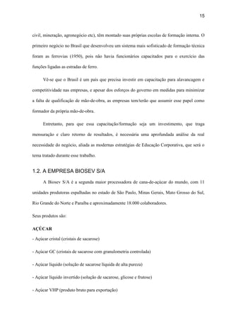 15
civil, mineração, agronegócio etc), têm montado suas próprias escolas de formação interna. O
primeiro negócio no Brasil que desenvolveu um sistema mais sofisticado de formação técnica
foram as ferrovias (1950), pois não havia funcionários capacitados para o exercício das
funções ligadas as estradas de ferro.
Vê-se que o Brasil é um país que precisa investir em capacitação para alavancagem e
competitividade nas empresas, e apesar dos esforços do governo em medidas para minimizar
a falta de qualificação de mão-de-obra, as empresas tem/terão que assumir esse papel como
formador da própria mão-de-obra.
Entretanto, para que essa capacitação/formação seja um investimento, que traga
mensuração e claro retorno de resultados, é necessária uma aprofundada análise da real
necessidade do negócio, aliada as modernas estratégias de Educação Corporativa, que será o
tema tratado durante esse trabalho.
1.2. A EMPRESA BIOSEV S/A
A Biosev S/A é a segunda maior processadora de cana-de-açúcar do mundo, com 11
unidades produtoras espalhadas no estado de São Paulo, Minas Gerais, Mato Grosso do Sul,
Rio Grande do Norte e Paraíba e aproximadamente 18.000 colaboradores.
Seus produtos são:
AÇÚCAR
- Açúcar cristal (cristais de sacarose)
- Açúcar GC (cristais de sacarose com granulometria controlada)
- Açúcar líquido (solução de sacarose líquida de alta pureza)
- Açúcar líquido invertido (solução de sacarose, glicose e frutose)
- Açúcar VHP (produto bruto para exportação)
 