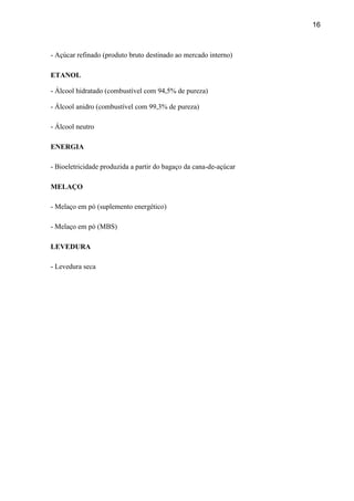 16
- Açúcar refinado (produto bruto destinado ao mercado interno)
ETANOL
- Álcool hidratado (combustível com 94,5% de pureza)
- Álcool anidro (combustível com 99,3% de pureza)
- Álcool neutro
ENERGIA
- Bioeletricidade produzida a partir do bagaço da cana-de-açúcar
MELAÇO
- Melaço em pó (suplemento energético)
- Melaço em pó (MBS)
LEVEDURA
- Levedura seca
 
 