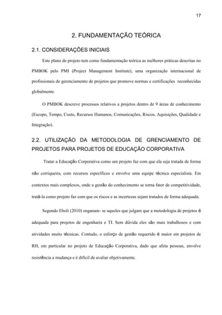 17
2. FUNDAMENTAÇÃO TEÓRICA
2.1. CONSIDERAÇÕES INICIAIS
Este plano de projeto tem como fundamentação teórica as melhores práticas descritas no
PMBOK pelo PMI (Project Management Institute), uma organização internacional de
profissionais de gerenciamento de projetos que promove normas e certificações reconhecidas
globalmente.
O PMBOK descreve processos relativos a projetos dentro de 9 áreas de conhecimento
(Escopo, Tempo, Custo, Recursos Humanos, Comunicações, Riscos, Aquisições, Qualidade e
Integração).
2.2. UTILIZAÇÃO DA METODOLOGIA DE GRENCIAMENTO DE
PROJETOS PARA PROJETOS DE EDUCAÇÃO CORPORATIVA
Tratar a Educação Corporativa como um projeto faz com que ela seja tratada de forma
não corriqueira, com recursos específicos e envolve uma equipe técnica especialista. Em
contextos mais complexos, onde a gestão do conhecimento se torna fator de competitividade,
tratá-la como projeto faz com que os riscos e as incertezas sejam tratados de forma adequada.
Segundo Eboli (2010) enganam- se aqueles que julgam que a metodologia de projetos é
adequada para projetos de engenharia e TI. Sem dúvida eles são mais trabalhosos e com
atividades muito técnicas. Contudo, o esforço de gestão requerido é maior em projetos de
RH, em particular no projeto de Educação Corporativa, dado que afeta pessoas, envolve
resistência a mudança e é difícil de avaliar objetivamente.
 