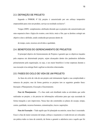 18
2.3. DEFINIÇÃO DE PROJETO
Segundo o PMBOK 4ª Ed, projeto é caracterizado por um esforço temporário
empreendido para criar um produto, serviço ou resultado exclusivo”.
Vargas (2009) complementa a definição dizendo que os projetos são caracterizados por
uma sequencia clara e lógica de eventos, com início, meio e fim, que se destina a atingir um
objetivo claro e definido, sendo conduzido por pessoas dentro de
de tempo, custo, recursos envolvidos e qualidade.
2.4. BENEFÍCIOS DO GERENCIAMENTO DE PROJETOS
O principal objetivo do Gerenciamento de Projetos é garantir que os objetivos traçados
pela empresa em determinado projeto, sejam alcançados dentro dos parâmetros definidos
primariamente pela organização, ou seja, o seu maior benefício é evitar surpresas durante a
sua execução e/ou entrega final e agilizar as decisões relacionadas.
2.5. FASES DO CICLO DE VIDA DE UM PROJETO
As fases do ciclo de vida de um projeto está intimamente ligado a sua complexidade e
natureza do projeto, mas de forma genérica os projetos tem as seguintes grandes fases:
Iniciação e Planejamento, Execução e Encerramento.
Fase de Planejamento – É a fase onde será detalhado todas as atividades que serão
realizadas no projeto, e ela precisa ter informações suficientes para que seja executada de
forma tranquila e sem imprevistos. Nessa fase são construídos os planos de escopo, tempo,
custos, qualidade, recursos humanos, comunicações, riscos e aquisições.
Fase de Execução – Tudo aquilo que foi planejado na anterior, nessa fase é executado.
Essa é a fase de maior consumo de tempo, esforço e orçamento e é onde devem ser colocados
em prática todos os itens de controle, de forma a garantir a aderência com o aquilo que foi
 