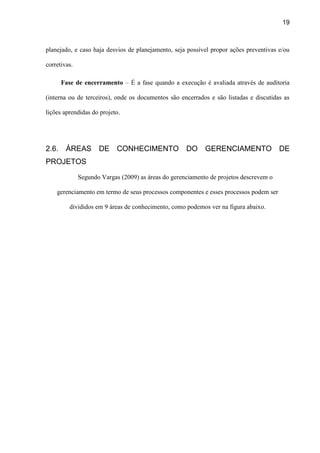 19
planejado, e caso haja desvios de planejamento, seja possível propor ações preventivas e/ou
corretivas.
Fase de encerramento – É a fase quando a execução é avaliada através de auditoria
(interna ou de terceiros), onde os documentos são encerrados e são listadas e discutidas as
lições aprendidas do projeto.
2.6. ÁREAS DE CONHECIMENTO DO GERENCIAMENTO DE
PROJETOS
Segundo Vargas (2009) as áreas do gerenciamento de projetos descrevem o
gerenciamento em termo de seus processos componentes e esses processos podem ser
divididos em 9 áreas de conhecimento, como podemos ver na figura abaixo.
 