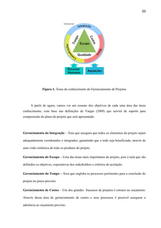 20
Figura 1. Áreas de conhecimento do Gerenciamento de Projetos
A partir de agora, vamos ver um resumo dos objetivos de cada uma área das áreas
conhecimento, com base nas definições de Vargas (2009) que servirá de suporte para
compreensão do plano de projeto que será apresentado.
Gerenciamento da Integração – Área que assegura que todos os elementos do projeto sejam
adequadamente coordenados e integrados, garantindo que o todo seja beneficiado, através de
uma visão sistêmica de todo os produtos do projeto.
Gerenciamento do Escopo – Uma das áreas mais importantes do projeto, pois é nela que são
definidos os objetivos, expectativas dos stakeholders e critérios de aceitação.
Gerenciamento do Tempo – Área que engloba os processos pertinentes para a conclusão do
projeto no prazo previsto.
Gerenciamento de Custos – Um dos grandes fracassos de projetos é estouro no orçamento.
Através dessa área de gerenciamento de custos e seus processos é possível assegurar a
aderência ao orçamento previsto.
 