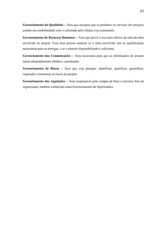 21
Gerenciamento da Qualidade – Área que assegura que os produtos ou serviços dos projetos
estarão em conformidade com o solicitado pelo cliente e/ou contratante.
Gerenciamento de Recursos Humanos – Área que prevê o uso mais efetivo da mão-de-obra
envolvida no projeto. Essa área precisa analisar se o time envolvido tem as qualificações
necessárias para as entregas, e se o número disponibilizado é suficiente.
Gerenciamento das Comunicações – Área necessária para que as informações do projeto
sejam adequadamente obtidas e cascateadas.
Gerenciamento de Riscos – Área que visa planejar, identificar, qualificar, quantificar,
responder e monitorar os riscos do projeto.
Gerenciamento das Aquisições – Área responsável pela compra de bens e serviços fora da
organização, também conhecida como Gerenciamento de Suprimentos.
 