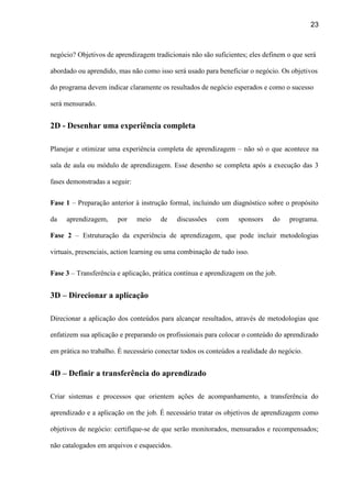 23
negócio? Objetivos de aprendizagem tradicionais não são suficientes; eles definem o que será
abordado ou aprendido, mas não como isso será usado para beneficiar o negócio. Os objetivos
do programa devem indicar claramente os resultados de negócio esperados e como o sucesso
será mensurado.
2D - Desenhar uma experiência completa
Planejar e otimizar uma experiência completa de aprendizagem – não só o que acontece na
sala de aula ou módulo de aprendizagem. Esse desenho se completa após a execução das 3
fases demonstradas a seguir:
Fase 1 – Preparação anterior à instrução formal, incluindo um diagnóstico sobre o propósito
da aprendizagem, por meio de discussões com sponsors do programa.
Fase 2 – Estruturação da experiência de aprendizagem, que pode incluir metodologias
virtuais, presenciais, action learning ou uma combinação de tudo isso.
Fase 3 – Transferência e aplicação, prática contínua e aprendizagem on the job.
3D – Direcionar a aplicação
Direcionar a aplicação dos conteúdos para alcançar resultados, através de metodologias que
enfatizem sua aplicação e preparando os profissionais para colocar o conteúdo do aprendizado
em prática no trabalho. É necessário conectar todos os conteúdos a realidade do negócio.
4D – Definir a transferência do aprendizado
Criar sistemas e processos que orientem ações de acompanhamento, a transferência do
aprendizado e a aplicação on the job. É necessário tratar os objetivos de aprendizagem como
objetivos de negócio: certifique-se de que serão monitorados, mensurados e recompensados;
não catalogados em arquivos e esquecidos.
 