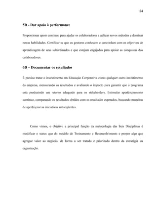 24
5D - Dar apoio à performance
Proporcionar apoio contínuo para ajudar os colaboradores a aplicar novos métodos e dominar
novas habilidades. Certificar-se que os gestores conhecem e concordam com os objetivos de
aprendizagem de seus subordinados e que estejam engajados para apoiar as conquistas dos
colaboradores.
6D – Documentar os resultados
É preciso tratar o investimento em Educação Corporativa como qualquer outro investimento
da empresa, mensurando os resultados e avaliando o impacto para garantir que o programa
está produzindo um retorno adequado para os stakeholders. Estimular aperfeiçoamento
contínuo, comparando os resultados obtidos com os resultados esperados, buscando maneiras
de aperfeiçoar as iniciativas subseqüentes.
Como vimos, o objetivo e principal função da metodologia das Seis Disciplinas é
modificar o status quo do modelo de Treinamento e Desenvolvimento e propor algo que
agregue valor ao negócio, de forma a ser tratado e priorizado dentro da estratégia da
organização.
 