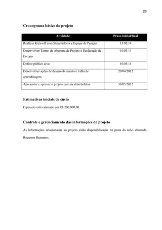 26
Cronograma básico do projeto
Atividade Prazo inicial/final
Realizar Kick-off com Stakeholders e Equipe de Projeto 15/02/14
Desenvolver Termo de Abertura de Projeto e Declaração de
Escopo
01/03/14
Definir público alvo 10/03/14
Desenvolver ações de desenvolvimento e trilha de
aprendizagem
20/04/2012
Apresentar e aprovar o projeto com os stakeholders 30/05/2012
Estimativas iniciais de custo
O projeto está estimado em R$ 200.000,00.
Controle e gerenciamento das informações do projeto
As informações relacionadas ao projeto estão disponibilizadas na pasta da rede, chamada
Recursos Humanos.
 