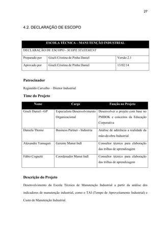 27
4.2. DECLARAÇÃO DE ESCOPO
ESCOLA TÉCNICA – MANUTENÇÃO INDUSTRIAL
DECLARAÇÃO DE ESCOPO - SCOPE STATEMENT
Preparado por Giseli Cristina de Pinha Daniel Versão 2.1
Aprovado por Giseli Cristina de Pinha Daniel 13/02/14
Patrocinador
Reginaldo Carvalho – Diretor Industrial
Time do Projeto
Nome Cargo Função no Projeto
Giseli Daniel - GP Especialista Desenvolvimento
Organizacional
Desenvolver o projeto com base no
PMBOK e conceitos da Educação
Corporativa
Daniela Thome Business Partner - Indústria Análise de aderência a realidade da
mão-de-obra Industrial
Alexandre Yamaguti Gerente Manut Indl Consultor técnico para elaboração
das trilhas de aprendizagem
Fábio Cognetti Coordenador Manut Indl Consultor técnico para elaboração
das trilhas de aprendizagem
Descrição do Projeto
Desenvolvimento da Escola Técnica de Manutenção Industrial a partir da análise dos
indicadores de manutenção industrial, como o TAI (Tempo de Aproveitamento Industrial) e
Custo de Manutenção Industrial.
 