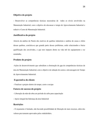 28
Objetivo do projeto
- Desenvolver as competências técnicas necessárias de todos os níveis envolvidos na
Manutenção Industrial, com o objetivo de alavancar o tempo de Aproveitamento Industrial e
reduzir o Custo de Manutenção Industrial.
Justificativa do projeto
Através da análise do Pareto dos motivos de quebras industriais e análise de causa e efeito
dessas quebras, concluiu-se que grande parte desses problemas, estão relacionados a baixa
qualificação dos envolvidos, o que tem impacto direto na vida útil do equipamento e no
retrabalho.
Produto do projeto
-Ações de desenvolvimento que subsidiem a eliminação do gap de competências técnicas da
área de Manutenção Industrial, com o objetivo de redução de custos e alavancagem do Tempo
de Aproveitamento Industrial.
Expectativa do cliente
- Finalizar o projeto dentro do tempo, custo e escopo
Fatores de sucesso do projeto
- Liberação da mão-de-obra em período de safra para capacitação
- Apoio integral da liderança da área Industrial
Restrições
- O orçamento é limitado, não havendo possibilidade de liberação de mais recursos, além dos
valores previamente aprovados pelos stakeholders.
 