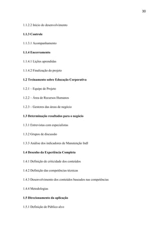 30
1.1.2.2 Início do desenvolvimento
1.1.3 Controle
1.1.3.1 Acompanhamento
1.1.4 Encerramento
1.1.4.1 Lições aprendidas
1.1.4.2 Finalização do projeto
1.2 Treinamento sobre Educação Corporativa
1.2.1 – Equipe de Projeto
1.2.2 – Área de Recursos Humanos
1.2.3 – Gestores das áreas de negócio
1.3 Determinação resultados para o negócio
1.3.1 Entrevistas com especialistas
1.3.2 Grupos de discussão
1.3.3 Análise dos indicadores de Manutenção Indl
1.4 Desenho da Experiência Completa
1.4.1 Definição de criticidade dos conteúdos
1.4.2 Definição das competências técnicas
1.4.3 Desenvolvimento dos conteúdos baseados nas competências
1.4.4 Metodologias
1.5 Direcionamento da aplicação
1.5.1 Definição de Público alvo
 