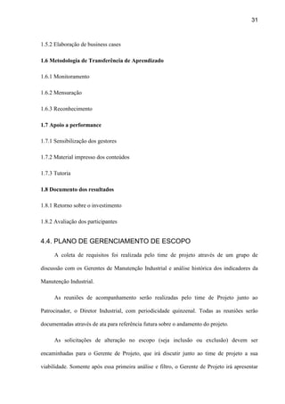 31
1.5.2 Elaboração de business cases
1.6 Metodologia de Transferência de Aprendizado
1.6.1 Monitoramento
1.6.2 Mensuração
1.6.3 Reconhecimento
1.7 Apoio a performance
1.7.1 Sensibilização dos gestores
1.7.2 Material impresso dos conteúdos
1.7.3 Tutoria
1.8 Documento dos resultados
1.8.1 Retorno sobre o investimento
1.8.2 Avaliação dos participantes
4.4. PLANO DE GERENCIAMENTO DE ESCOPO
A coleta de requisitos foi realizada pelo time de projeto através de um grupo de
discussão com os Gerentes de Manutenção Industrial e análise histórica dos indicadores da
Manutenção Industrial.
As reuniões de acompanhamento serão realizadas pelo time de Projeto junto ao
Patrocinador, o Diretor Industrial, com periodicidade quinzenal. Todas as reuniões serão
documentadas através de ata para referência futura sobre o andamento do projeto.
As solicitações de alteração no escopo (seja inclusão ou exclusão) devem ser
encaminhadas para o Gerente de Projeto, que irá discutir junto ao time de projeto a sua
viabilidade. Somente após essa primeira análise e filtro, o Gerente de Projeto irá apresentar
 