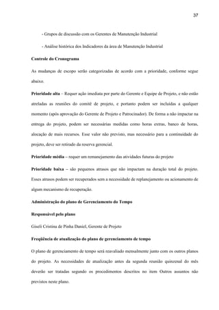 37
- Grupos de discussão com os Gerentes de Manutenção Industrial
- Análise histórica dos Indicadores da área de Manutenção Industrial
Controle do Cronograma
As mudanças de escopo serão categorizadas de acordo com a prioridade, conforme segue
abaixo.
Prioridade alta – Requer ação imediata por parte do Gerente e Equipe de Projeto, e não estão
atreladas as reuniões do comitê de projeto, e portanto podem ser incluídas a qualquer
momento (após aprovação do Gerente de Projeto e Patrocinador). De forma a não impactar na
entrega do projeto, podem ser necessárias medidas como horas extras, banco de horas,
alocação de mais recursos. Esse valor não previsto, mas necessário para a continuidade do
projeto, deve ser retirado da reserva gerencial.
Prioridade média – requer um remanejamento das atividades futuras do projeto
Prioridade baixa – são pequenos atrasos que não impactam na duração total do projeto.
Esses atrasos podem ser recuperados sem a necessidade de replanejamento ou acionamento de
algum mecanismo de recuperação.
Administração do plano de Gerenciamento do Tempo
Responsável pelo plano
Giseli Cristina de Pinha Daniel, Gerente de Projeto
Freqüência de atualização do plano de gerenciamento de tempo
O plano de gerenciamento de tempo será reavaliado mensalmente junto com os outros planos
do projeto. As necessidades de atualização antes da segunda reunião quinzenal do mês
deverão ser tratadas segundo os procedimentos descritos no item Outros assuntos não
previstos neste plano.
 