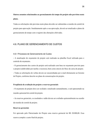 38
Outros assuntos relacionados ao gerenciamento do tempo do projeto não previstos neste
plano.
Todas as solicitações não previstas neste plano deverão ser submetidas a reunião do comitê de
projeto para aprovação. Imediatamente após a sua aprovação, deverá ser atualizado o plano de
gerenciamento de tempo com o registro das alterações efetivadas.
4.6. PLANO DE GERENCIAMENTO DE CUSTOS
4.6.1 Processos de Gerenciamento de Custos
- A atualização do orçamento do projeto será realizada na planilha Excel utilizada para o
controle de orçamento.
- O gerenciamento dos custos do projeto será realizado com base no orçamento previsto para
o projeto (subdividido por tarefas e recursos), bem como através do fluxo de caixa do projeto.
- Todas as solicitações de verbas devem ser encaminhadas por e-mail diretamente ao Gerente
de Projeto, conforme descrito no plano de comunicações do projeto.
Freqüência de avaliação do projeto e reservas gerenciais
- O orçamento do projeto deve ser avaliado e atualizado semanalmente, e será apresentado na
reunião quinzenal do comitê de projeto.
- As reservas gerenciais, os resultados e saldo devem ser avaliados quinzenalmente na ocasião
da reunião do comitê de projeto.
Reservas gerenciais
Foi aprovado pelo Patrocinador do Projeto uma reserva gerencial de R$ 20.000,00. Essa
reserva compõe o custo final do projeto.
 