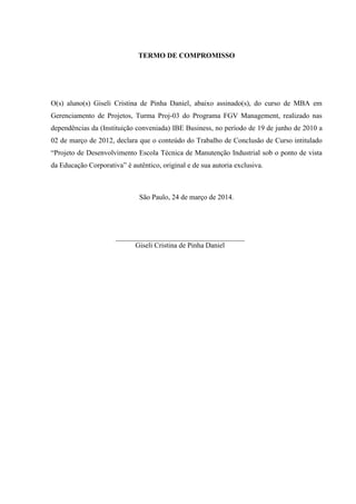 TERMO DE COMPROMISSO
O(s) aluno(s) Giseli Cristina de Pinha Daniel, abaixo assinado(s), do curso de MBA em
Gerenciamento de Projetos, Turma Proj-03 do Programa FGV Management, realizado nas
dependências da (Instituição conveniada) IBE Business, no período de 19 de junho de 2010 a
02 de março de 2012, declara que o conteúdo do Trabalho de Conclusão de Curso intitulado
“Projeto de Desenvolvimento Escola Técnica de Manutenção Industrial sob o ponto de vista
da Educação Corporativa” é autêntico, original e de sua autoria exclusiva.
São Paulo, 24 de março de 2014.
Giseli Cristina de Pinha Daniel
 