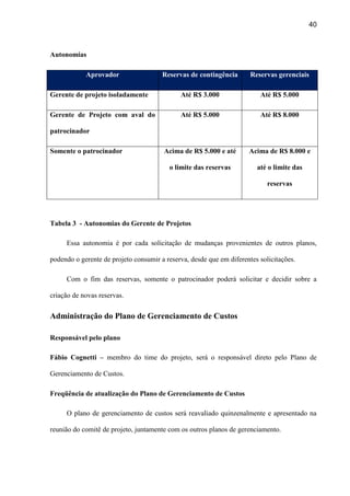 40
Autonomias
Aprovador Reservas de contingência Reservas gerenciais
Gerente de projeto isoladamente Até R$ 3.000 Até R$ 5.000
Gerente de Projeto com aval do
patrocinador
Até R$ 5.000 Até R$ 8.000
Somente o patrocinador Acima de R$ 5.000 e até
o limite das reservas
Acima de R$ 8.000 e
até o limite das
reservas
Tabela 3 - Autonomias do Gerente de Projetos
Essa autonomia é por cada solicitação de mudanças provenientes de outros planos,
podendo o gerente de projeto consumir a reserva, desde que em diferentes solicitações.
Com o fim das reservas, somente o patrocinador poderá solicitar e decidir sobre a
criação de novas reservas.
Administração do Plano de Gerenciamento de Custos
Responsável pelo plano
Fábio Cognetti – membro do time do projeto, será o responsável direto pelo Plano de
Gerenciamento de Custos.
Freqüência de atualização do Plano de Gerenciamento de Custos
O plano de gerenciamento de custos será reavaliado quinzenalmente e apresentado na
reunião do comitê de projeto, juntamente com os outros planos de gerenciamento.
 