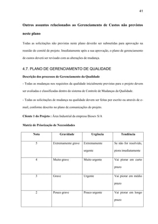 41
Outros assuntos relacionados ao Gerenciamento de Custos não previstos
neste plano
Todas as solicitações não previstas neste plano deverão ser submetidas para aprovação na
reunião do comitê de projeto. Imediatamente após a sua aprovação, o plano de gerenciamento
de custos deverá ser revisado com as alterações de mudança.
4.7. PLANO DE GERENCIAMENTO DE QUALIDADE
Descrição dos processos de Gerenciamento da Qualidade
- Todas as mudanças nos requisitos da qualidade inicialmente previstas para o projeto devem
ser avaliadas e classificadas dentro do sistema de Controle de Mudanças da Qualidade.
- Todas as solicitações de mudança na qualidade devem ser feitas por escrito ou através de e-
mail, conforme descrito no plano de comunicações do projeto.
Cliente 1 do Projeto : Área Industrial da empresa Biosev S/A
Matriz de Priorização de Necessidades
Nota Gravidade Urgência Tendência
5 Extremamente grave Extremamente
urgente
Se não for resolvido,
piora imediatamente
4 Muito grave Muito urgente Vai piorar em curto
prazo
3 Grave Urgente Vai piorar em médio
prazo
2 Pouco grave Pouco urgente Vai piorar em longo
prazo
 