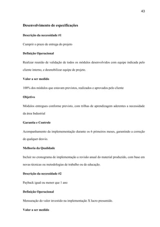 43
Desenvolvimento de especificações
Descrição da necessidade #1
Cumprir o prazo de entrega do projeto
Definição Operacional
Realizar reunião de validação de todos os módulos desenvolvidos com equipe indicada pelo
cliente interno, e desmobilizar equipe de projeto.
Valor a ser medido
100% dos módulos que estavam previstos, realizados e aprovados pelo cliente
Objetivo
Módulos entregues conforme previsto, com trilhas de aprendizagem aderentes a necessidade
da área Industrial
Garantia e Controle
Acompanhamento da implemementação durante os 6 primeiros meses, garantindo a correção
de qualquer desvio.
Melhoria da Qualidade
Incluir no cronograma de implementação a revisão anual do material produzido, com base em
novas técnicas ou metodologias de trabalho ou de educação.
Descrição da necessidade #2
Payback igual ou menor que 1 ano
Definição Operacional
Mensuração do valor investido na implementação X lucro presumido.
Valor a ser medido
 